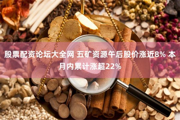 股票配资论坛大全网 五矿资源午后股价涨近8% 本月内累计涨超22%