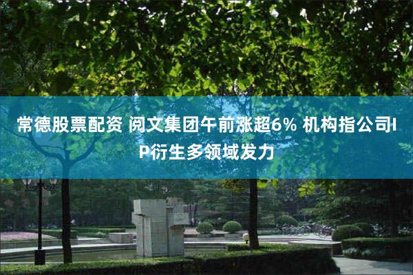常德股票配资 阅文集团午前涨超6% 机构指公司IP衍生多领域发力