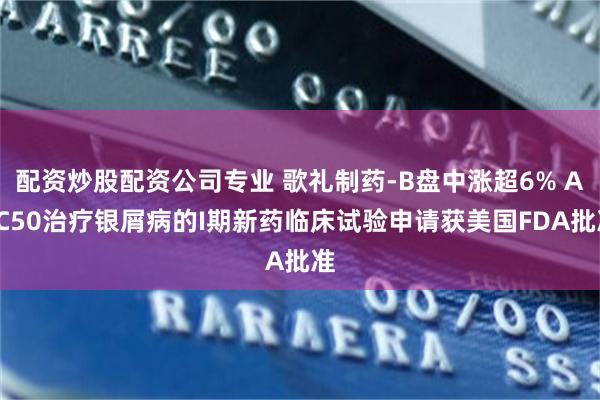 配资炒股配资公司专业 歌礼制药-B盘中涨超6% ASC50治疗银屑病的I期新药临床试验申请获美国FDA批准