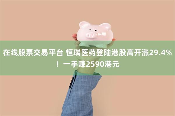 在线股票交易平台 恒瑞医药登陆港股高开涨29.4%！一手赚2590港元