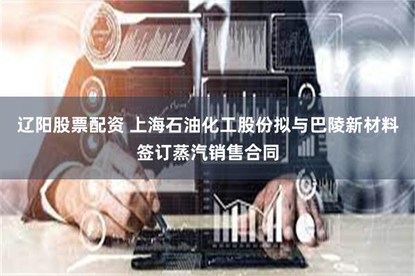 辽阳股票配资 上海石油化工股份拟与巴陵新材料签订蒸汽销售合同