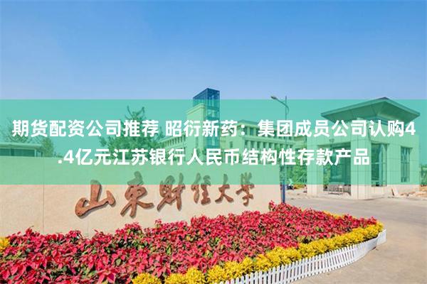 期货配资公司推荐 昭衍新药：集团成员公司认购4.4亿元江苏银行人民币结构性存款产品