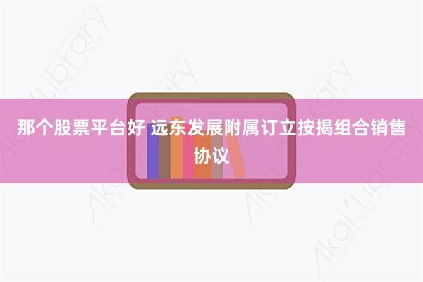 那个股票平台好 远东发展附属订立按揭组合销售协议