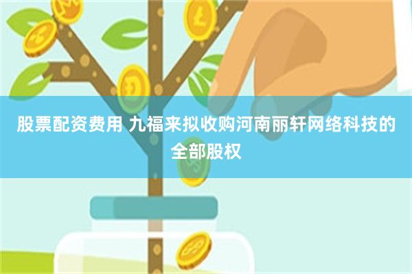 股票配资费用 九福来拟收购河南丽轩网络科技的全部股权