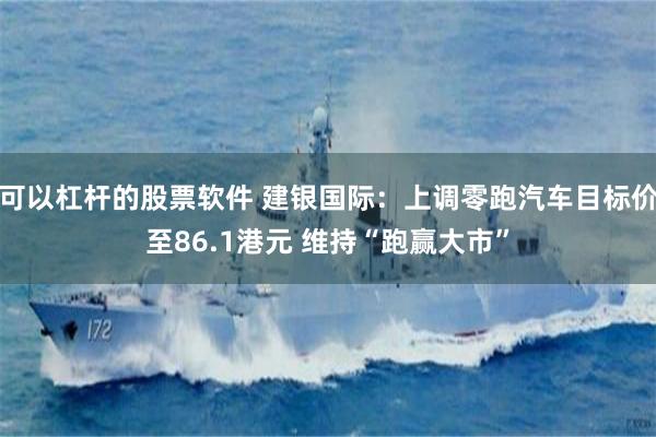 可以杠杆的股票软件 建银国际：上调零跑汽车目标价至86.1港元 维持“跑赢大市”