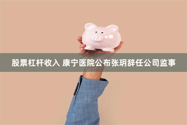 股票杠杆收入 康宁医院公布张玥辞任公司监事