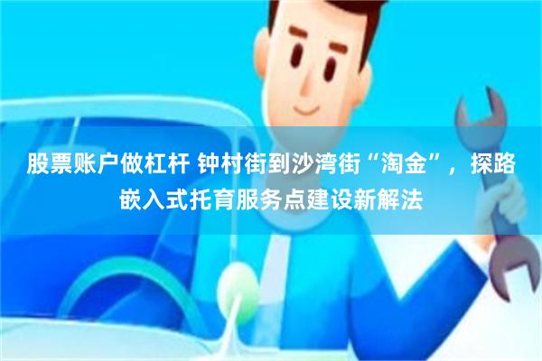 股票账户做杠杆 钟村街到沙湾街“淘金”，探路嵌入式托育服务点建设新解法