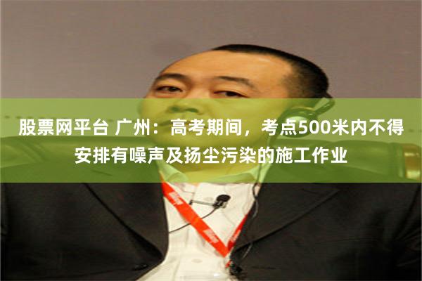 股票网平台 广州：高考期间，考点500米内不得安排有噪声及扬尘污染的施工作业