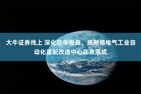 大牛证券线上 深化在华投资，施耐德电气工业自动化适配改造中心在京落成