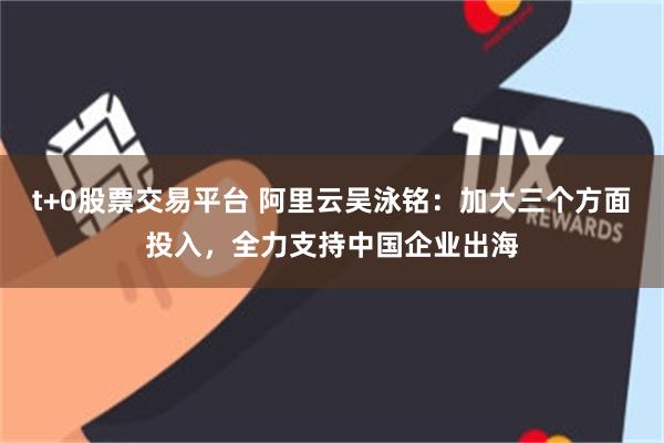 t+0股票交易平台 阿里云吴泳铭：加大三个方面投入，全力支持中国企业出海