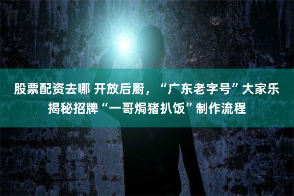 股票配资去哪 开放后厨，“广东老字号”大家乐揭秘招牌“一哥焗猪扒饭”制作流程