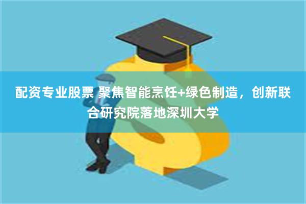 配资专业股票 聚焦智能烹饪+绿色制造，创新联合研究院落地深圳大学