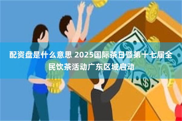 配资盘是什么意思 2025国际茶日暨第十七届全民饮茶活动广东区域启动