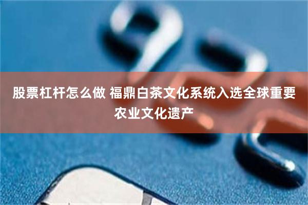 股票杠杆怎么做 福鼎白茶文化系统入选全球重要农业文化遗产