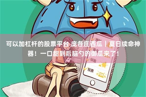 可以加杠杆的股票平台 庞各庄西瓜｜夏日续命神器！一口甜到后脑勺的御瓜来了！