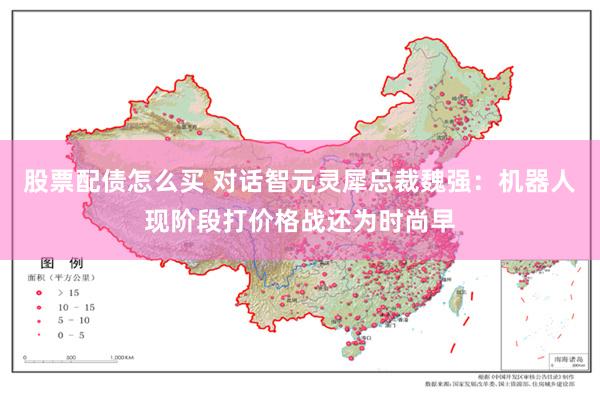 股票配债怎么买 对话智元灵犀总裁魏强：机器人现阶段打价格战还为时尚早