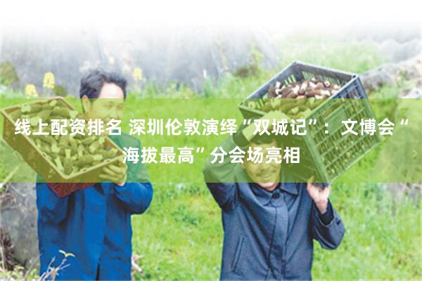 线上配资排名 深圳伦敦演绎“双城记”：文博会“海拔最高”分会场亮相