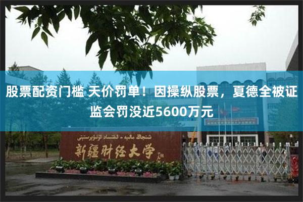 股票配资门槛 天价罚单！因操纵股票，夏德全被证监会罚没近5600万元