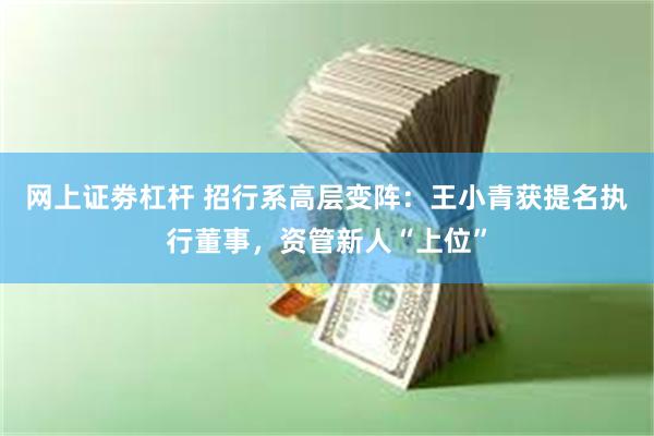 网上证劵杠杆 招行系高层变阵：王小青获提名执行董事，资管新人“上位”