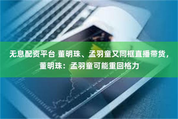 无息配资平台 董明珠、孟羽童又同框直播带货，董明珠：孟羽童可能重回格力