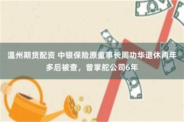 温州期货配资 中银保险原董事长周功华退休两年多后被查，曾掌舵公司6年
