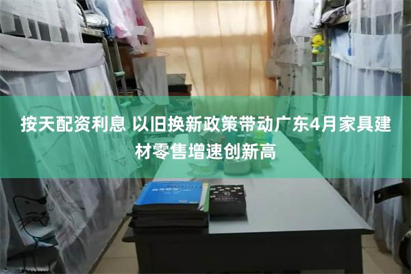 按天配资利息 以旧换新政策带动广东4月家具建材零售增速创新高