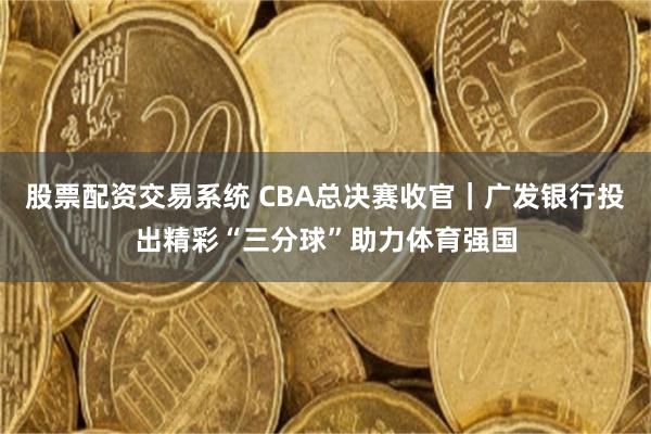 股票配资交易系统 CBA总决赛收官｜广发银行投出精彩“三分球”助力体育强国