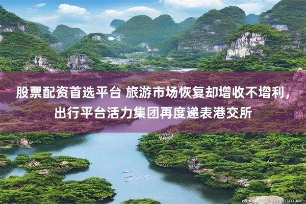 股票配资首选平台 旅游市场恢复却增收不增利，出行平台活力集团再度递表港交所
