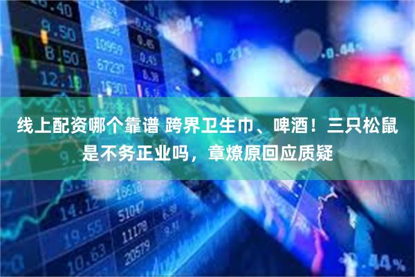 线上配资哪个靠谱 跨界卫生巾、啤酒！三只松鼠是不务正业吗，章燎原回应质疑