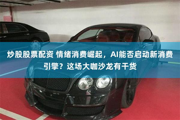 炒股股票配资 情绪消费崛起，AI能否启动新消费引擎？这场大咖沙龙有干货