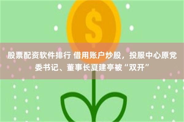 股票配资软件排行 借用账户炒股，投服中心原党委书记、董事长夏建亭被“双开”