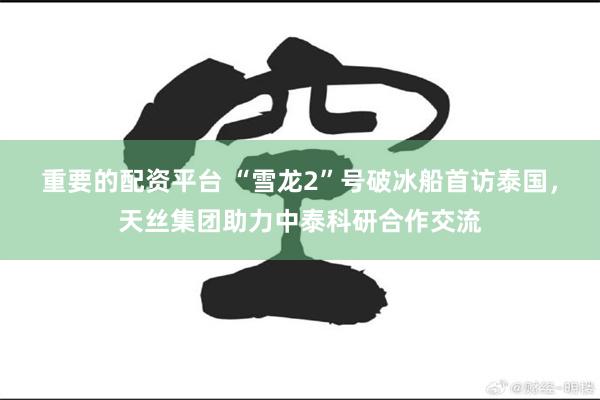 重要的配资平台 “雪龙2”号破冰船首访泰国，天丝集团助力中泰科研合作交流