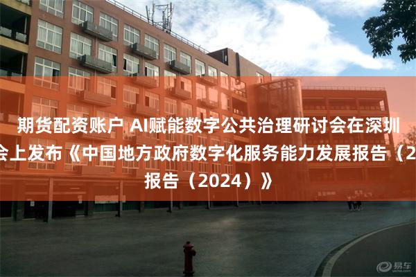 期货配资账户 AI赋能数字公共治理研讨会在深圳举行，会上发布《中国地方政府数字化服务能力发展报告（2024）》