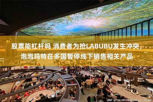 股票能杠杆吗 消费者为抢LABUBU发生冲突，泡泡玛特在多国暂停线下销售相关产品