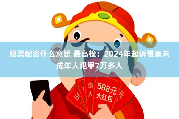 股票配资什么意思 最高检：2024年起诉侵害未成年人犯罪7万多人