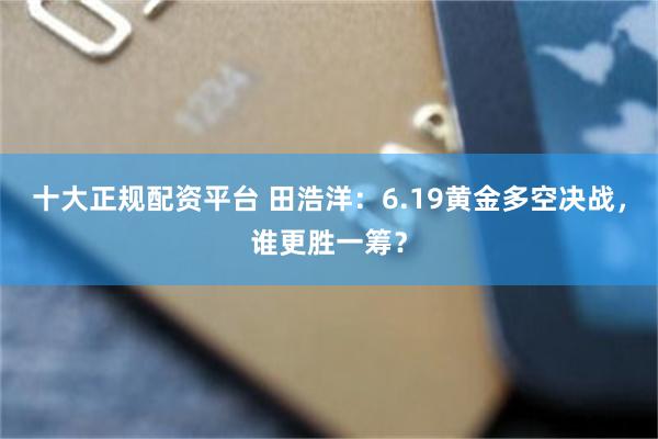 十大正规配资平台 田浩洋：6.19黄金多空决战，谁更胜一筹？