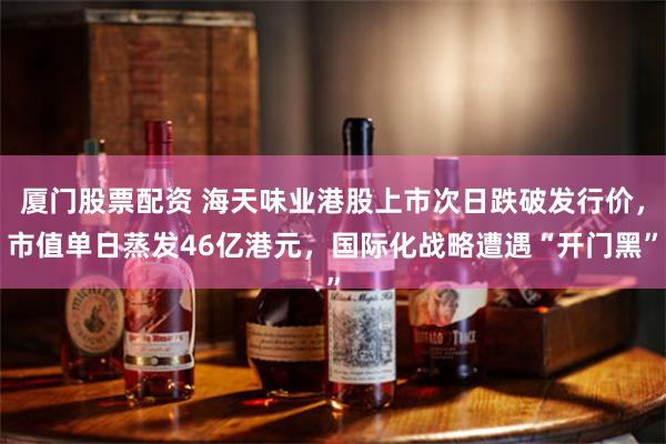 厦门股票配资 海天味业港股上市次日跌破发行价，市值单日蒸发46亿港元，国际化战略遭遇“开门黑”