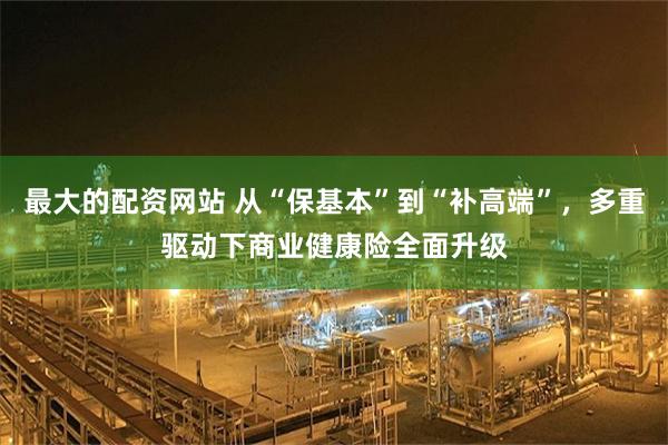 最大的配资网站 从“保基本”到“补高端”，多重驱动下商业健康险全面升级