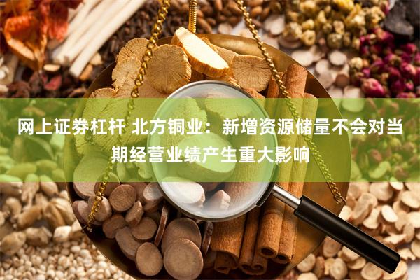 网上证劵杠杆 北方铜业：新增资源储量不会对当期经营业绩产生重大影响