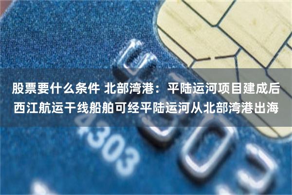股票要什么条件 北部湾港：平陆运河项目建成后西江航运干线船舶可经平陆运河从北部湾港出海