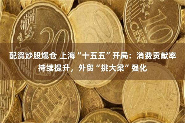 配资炒股爆仓 上海“十五五”开局：消费贡献率持续提升，外贸“挑大梁”强化