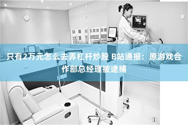 只有2万元怎么去弄杠杆炒股 B站通报：原游戏合作部总经理被逮捕