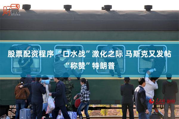 股票配资程序 “口水战”激化之际 马斯克又发帖“称赞”特朗普