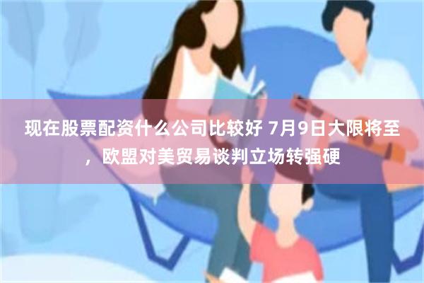 现在股票配资什么公司比较好 7月9日大限将至，欧盟对美贸易谈判立场转强硬