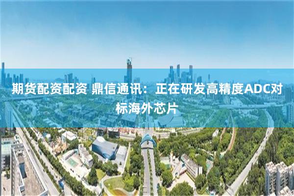 期货配资配资 鼎信通讯：正在研发高精度ADC对标海外芯片