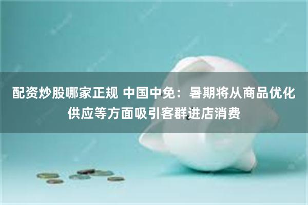 配资炒股哪家正规 中国中免：暑期将从商品优化供应等方面吸引客群进店消费