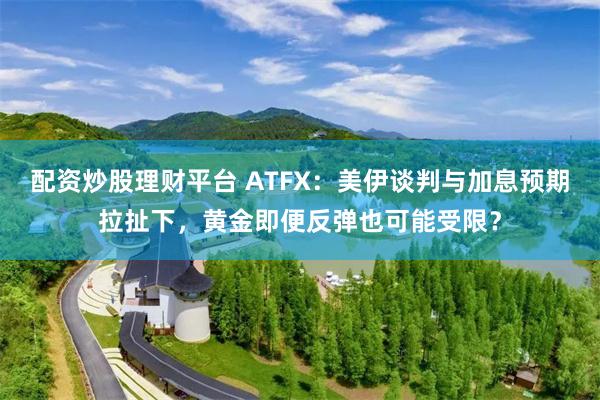 配资炒股理财平台 ATFX：美伊谈判与加息预期拉扯下，黄金即便反弹也可能受限？
