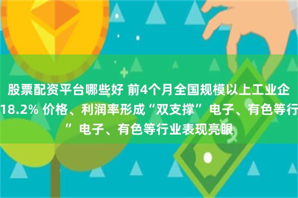 股票配资平台哪些好 前4个月全国规模以上工业企业利润增长18.2% 价格、利润率形成“双支撑” 电子、有色等行业表现亮眼