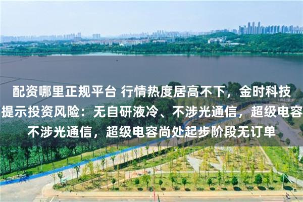 配资哪里正规平台 行情热度居高不下，金时科技接连澄清题材概念、提示投资风险：无自研液冷、不涉光通信，超级电容尚处起步阶段无订单