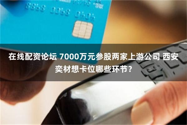 在线配资论坛 7000万元参股两家上游公司 西安奕材想卡位哪些环节？